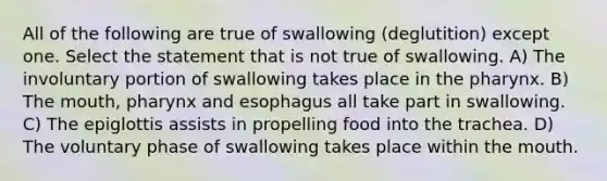 All of the following are true of swallowing (deglutition) except one. Select the statement that is not true of swallowing. A) The involuntary portion of swallowing takes place in the pharynx. B) The mouth, pharynx and esophagus all take part in swallowing. C) The epiglottis assists in propelling food into the trachea. D) The voluntary phase of swallowing takes place within the mouth.