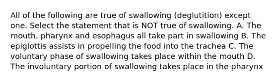 All of the following are true of swallowing (deglutition) except one. Select the statement that is NOT true of swallowing. A. <a href='https://www.questionai.com/knowledge/krBoWYDU6j-the-mouth' class='anchor-knowledge'>the mouth</a>, pharynx and esophagus all take part in swallowing B. The epiglottis assists in propelling the food into the trachea C. The voluntary phase of swallowing takes place within the mouth D. The involuntary portion of swallowing takes place in <a href='https://www.questionai.com/knowledge/ktW97n6hGJ-the-pharynx' class='anchor-knowledge'>the pharynx</a>