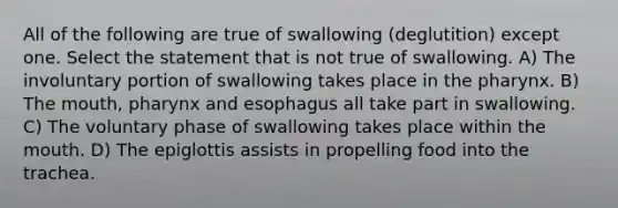 All of the following are true of swallowing (deglutition) except one. Select the statement that is not true of swallowing. A) The involuntary portion of swallowing takes place in <a href='https://www.questionai.com/knowledge/ktW97n6hGJ-the-pharynx' class='anchor-knowledge'>the pharynx</a>. B) <a href='https://www.questionai.com/knowledge/krBoWYDU6j-the-mouth' class='anchor-knowledge'>the mouth</a>, pharynx and esophagus all take part in swallowing. C) The voluntary phase of swallowing takes place within the mouth. D) The epiglottis assists in propelling food into the trachea.