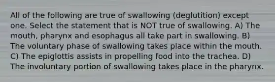 All of the following are true of swallowing (deglutition) except one. Select the statement that is NOT true of swallowing. A) The mouth, pharynx and esophagus all take part in swallowing. B) The voluntary phase of swallowing takes place within the mouth. C) The epiglottis assists in propelling food into the trachea. D) The involuntary portion of swallowing takes place in the pharynx.