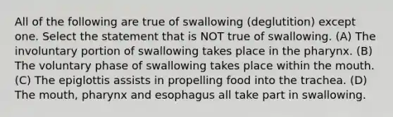 All of the following are true of swallowing (deglutition) except one. Select the statement that is NOT true of swallowing. (A) The involuntary portion of swallowing takes place in the pharynx. (B) The voluntary phase of swallowing takes place within the mouth. (C) The epiglottis assists in propelling food into the trachea. (D) The mouth, pharynx and esophagus all take part in swallowing.