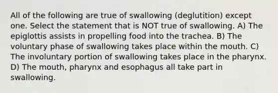 All of the following are true of swallowing (deglutition) except one. Select the statement that is NOT true of swallowing. A) The epiglottis assists in propelling food into the trachea. B) The voluntary phase of swallowing takes place within <a href='https://www.questionai.com/knowledge/krBoWYDU6j-the-mouth' class='anchor-knowledge'>the mouth</a>. C) The involuntary portion of swallowing takes place in <a href='https://www.questionai.com/knowledge/ktW97n6hGJ-the-pharynx' class='anchor-knowledge'>the pharynx</a>. D) The mouth, pharynx and esophagus all take part in swallowing.