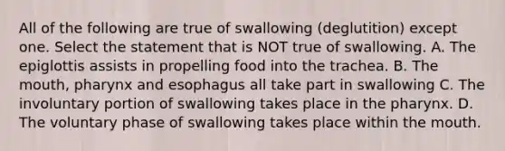 All of the following are true of swallowing (deglutition) except one. Select the statement that is NOT true of swallowing. A. The epiglottis assists in propelling food into the trachea. B. <a href='https://www.questionai.com/knowledge/krBoWYDU6j-the-mouth' class='anchor-knowledge'>the mouth</a>, pharynx and esophagus all take part in swallowing C. The involuntary portion of swallowing takes place in <a href='https://www.questionai.com/knowledge/ktW97n6hGJ-the-pharynx' class='anchor-knowledge'>the pharynx</a>. D. The voluntary phase of swallowing takes place within the mouth.