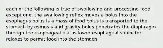 each of the following is true of swallowing and processing food except one. the swallowing reflex moves a bolus into the esophagus bolus is a mass of food bolus is transported to the stomach by osmosis and gravity bolus penetrates the diaphragm through the esophageal hiatus lower esophageal sphincter relaxes to permit food into the stomach