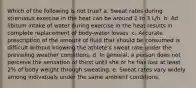 Which of the following is not true? a. Sweat rates during strenuous exercise in the heat can be around 2 to 3 L/h. b. Ad libitum intake of water during exercise in the heat results in complete replacement of body-water losses. c. Accurate prescription of the amount of fluid that should be consumed is difficult without knowing the athlete's sweat rate under the prevailing weather conditions. d. In general, a person does not perceive the sensation of thirst until she or he has lost at least 2% of body weight through sweating. e. Sweat rates vary widely among individuals under the same ambient conditions.