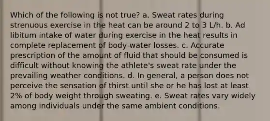 Which of the following is not true? a. Sweat rates during strenuous exercise in the heat can be around 2 to 3 L/h. b. Ad libitum intake of water during exercise in the heat results in complete replacement of body-water losses. c. Accurate prescription of the amount of fluid that should be consumed is difficult without knowing the athlete's sweat rate under the prevailing weather conditions. d. In general, a person does not perceive the sensation of thirst until she or he has lost at least 2% of body weight through sweating. e. Sweat rates vary widely among individuals under the same ambient conditions.