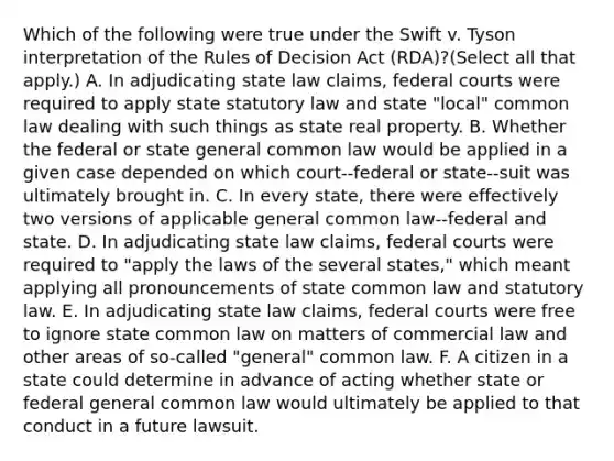 Which of the following were true under the Swift v. Tyson interpretation of the Rules of Decision Act (RDA)?(Select all that apply.) A. In adjudicating state law claims, federal courts were required to apply state statutory law and state "local" common law dealing with such things as state real property. B. Whether the federal or state general common law would be applied in a given case depended on which court--federal or state--suit was ultimately brought in. C. In every state, there were effectively two versions of applicable general common law--federal and state. D. In adjudicating state law claims, federal courts were required to "apply the laws of the several states," which meant applying all pronouncements of state common law and statutory law. E. In adjudicating state law claims, federal courts were free to ignore state common law on matters of commercial law and other areas of so-called "general" common law. F. A citizen in a state could determine in advance of acting whether state or federal general common law would ultimately be applied to that conduct in a future lawsuit.