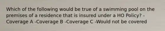 Which of the following would be true of a swimming pool on the premises of a residence that is insured under a HO Policy? -Coverage A -Coverage B -Coverage C -Would not be covered