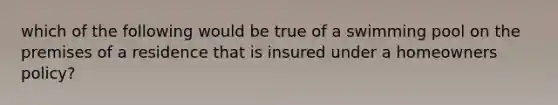 which of the following would be true of a swimming pool on the premises of a residence that is insured under a homeowners policy?