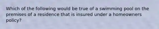 Which of the following would be true of a swimming pool on the premises of a residence that is insured under a homeowners policy?