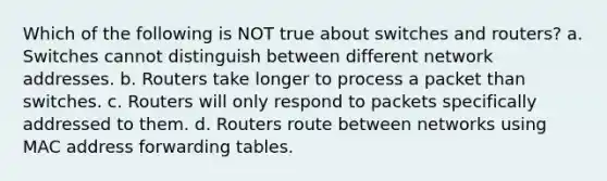 Which of the following is NOT true about switches and routers? a. Switches cannot distinguish between different network addresses. b. Routers take longer to process a packet than switches. c. Routers will only respond to packets specifically addressed to them. d. Routers route between networks using MAC address forwarding tables.