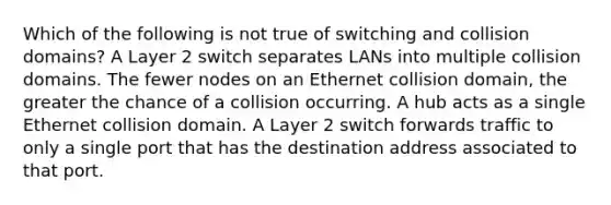 Which of the following is not true of switching and collision domains? A Layer 2 switch separates LANs into multiple collision domains. The fewer nodes on an Ethernet collision domain, the greater the chance of a collision occurring. A hub acts as a single Ethernet collision domain. A Layer 2 switch forwards traffic to only a single port that has the destination address associated to that port.