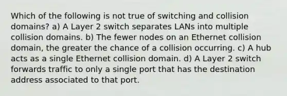 Which of the following is not true of switching and collision domains? a) A Layer 2 switch separates LANs into multiple collision domains. b) The fewer nodes on an Ethernet collision domain, the greater the chance of a collision occurring. c) A hub acts as a single Ethernet collision domain. d) A Layer 2 switch forwards traffic to only a single port that has the destination address associated to that port.