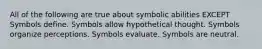 All of the following are true about symbolic abilities EXCEPT Symbols define. Symbols allow hypothetical thought. Symbols organize perceptions. Symbols evaluate. Symbols are neutral.