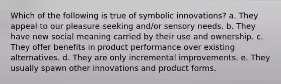 Which of the following is true of symbolic innovations? a. They appeal to our pleasure-seeking and/or sensory needs. b. They have new social meaning carried by their use and ownership. c. They offer benefits in product performance over existing alternatives. d. They are only incremental improvements. e. They usually spawn other innovations and product forms.