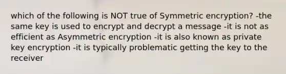 which of the following is NOT true of Symmetric encryption? -the same key is used to encrypt and decrypt a message -it is not as efficient as Asymmetric encryption -it is also known as private key encryption -it is typically problematic getting the key to the receiver