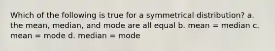 Which of the following is true for a symmetrical distribution? a. the mean, median, and mode are all equal b. mean = median c. mean = mode d. median = mode