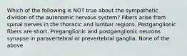 Which of the following is NOT true about the sympathetic division of the autonomic nervous system? Fibers arise from spinal nerves in the thoracic and lumbar regions. Postganglionic fibers are short. Preganglionic and postganglionic neurons synapse in paravertebral or prevertebral ganglia. None of the above