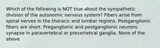 Which of the following is NOT true about the sympathetic division of the autonomic nervous system? Fibers arise from spinal nerves in the thoracic and lumbar regions. Postganglionic fibers are short. Preganglionic and postganglionic neurons synapse in paravertebral or prevertebral ganglia. None of the above