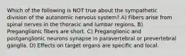 Which of the following is NOT true about the sympathetic division of the autonomic nervous system? A) Fibers arise from spinal nerves in the thoracic and lumbar regions. B) Preganglionic fibers are short. C) Preganglionic and postganglionic neurons synapse in paravertebral or prevertebral ganglia. D) Effects on target organs are specific and local.