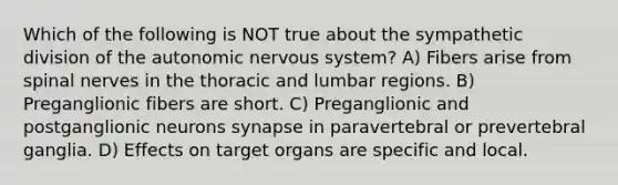 Which of the following is NOT true about the sympathetic division of the autonomic nervous system? A) Fibers arise from spinal nerves in the thoracic and lumbar regions. B) Preganglionic fibers are short. C) Preganglionic and postganglionic neurons synapse in paravertebral or prevertebral ganglia. D) Effects on target organs are specific and local.