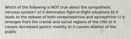 Which of the following is NOT true about the sympathetic nervous system? a) it dominates fight-or-flight situations b) It leads to the release of both norepinephrine and epinephrine c) it emerges from the cranial and sacral regions of the CNS d) It causes decreased gastric motility e) it causes dilation of the pupils