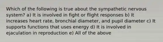 Which of the following is true about the sympathetic nervous system? a) It is involved in fight or flight responses b) It increases heart rate, bronchial diameter, and pupil diameter c) It supports functions that uses energy d) It is involved in ejaculation in reproduction e) All of the above