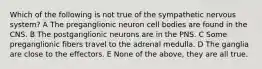 Which of the following is not true of the sympathetic nervous system? A The preganglionic neuron cell bodies are found in the CNS. B The postganglionic neurons are in the PNS. C Some preganglionic fibers travel to the adrenal medulla. D The ganglia are close to the effectors. E None of the above, they are all true.