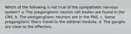 Which of the following is not true of the sympathetic nervous system? a. The preganglionic neuron cell bodies are found in the CNS. b. The postganglionic neurons are in the PNS. c. Some preganglionic fibers travel to the adrenal medulla. d. The ganglia are close to the effectors.