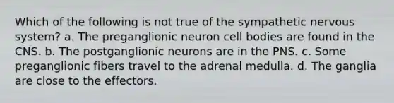 Which of the following is not true of the sympathetic nervous system? a. The preganglionic neuron cell bodies are found in the CNS. b. The postganglionic neurons are in the PNS. c. Some preganglionic fibers travel to the adrenal medulla. d. The ganglia are close to the effectors.