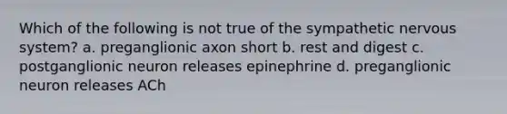 Which of the following is not true of the sympathetic nervous system? a. preganglionic axon short b. rest and digest c. postganglionic neuron releases epinephrine d. preganglionic neuron releases ACh