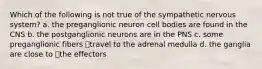 Which of the following is not true of the sympathetic nervous system? a. the preganglionic neuron cell bodies are found in the CNS b. the postganglionic neurons are in the PNS c. some preganglionic fibers travel to the adrenal medulla d. the ganglia are close to the effectors