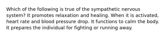 Which of the following is true of the sympathetic nervous system? It promotes relaxation and healing. When it is activated, heart rate and blood pressure drop. It functions to calm the body. It prepares the individual for fighting or running away.