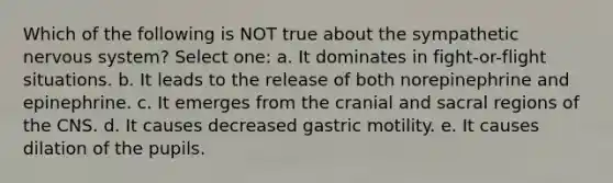 Which of the following is NOT true about the sympathetic nervous system? Select one: a. It dominates in fight-or-flight situations. b. It leads to the release of both norepinephrine and epinephrine. c. It emerges from the cranial and sacral regions of the CNS. d. It causes decreased gastric motility. e. It causes dilation of the pupils.