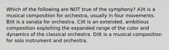 Which of the following are NOT true of the symphony? A)It is a musical composition for orchestra, usually in four movements. B)It is a sonata for orchestra. C)It is an extended, ambitious composition exploiting the expanded range of the color and dynamics of the classical orchestra. D)It is a musical composition for solo instrument and orchestra.