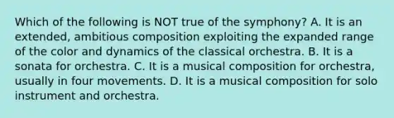 Which of the following is NOT true of the symphony? A. It is an extended, ambitious composition exploiting the expanded range of the color and dynamics of the classical orchestra. B. It is a sonata for orchestra. C. It is a musical composition for orchestra, usually in four movements. D. It is a musical composition for solo instrument and orchestra.