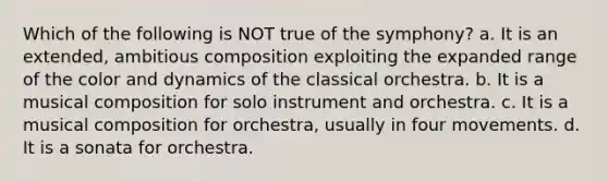 Which of the following is NOT true of the symphony? a. It is an extended, ambitious composition exploiting the expanded range of the color and dynamics of the classical orchestra. b. It is a musical composition for solo instrument and orchestra. c. It is a musical composition for orchestra, usually in four movements. d. It is a sonata for orchestra.