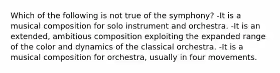 Which of the following is not true of the symphony? -It is a musical composition for solo instrument and orchestra. -It is an extended, ambitious composition exploiting the expanded range of the color and dynamics of the classical orchestra. -It is a musical composition for orchestra, usually in four movements.