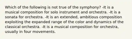 Which of the following is not true of the symphony? -It is a musical composition for solo instrument and orchestra. -It is a sonata for orchestra. -It is an extended, ambitious composition exploiting the expanded range of the color and dynamics of the classical orchestra. -It is a musical composition for orchestra, usually in four movements.