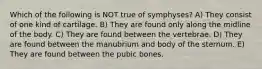 Which of the following is NOT true of symphyses? A) They consist of one kind of cartilage. B) They are found only along the midline of the body. C) They are found between the vertebrae. D) They are found between the manubrium and body of the sternum. E) They are found between the pubic bones.