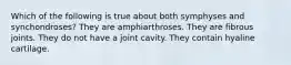 Which of the following is true about both symphyses and synchondroses? They are amphiarthroses. They are fibrous joints. They do not have a joint cavity. They contain hyaline cartilage.