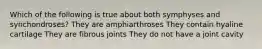 Which of the following is true about both symphyses and synchondroses? They are amphiarthroses They contain hyaline cartilage They are fibrous joints They do not have a joint cavity