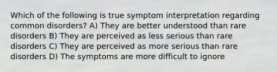 Which of the following is true symptom interpretation regarding common disorders? A) They are better understood than rare disorders B) They are perceived as less serious than rare disorders C) They are perceived as more serious than rare disorders D) The symptoms are more difficult to ignore