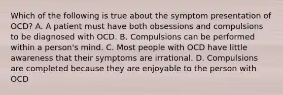 Which of the following is true about the symptom presentation of OCD? A. A patient must have both obsessions and compulsions to be diagnosed with OCD. B. Compulsions can be performed within a person's mind. C. Most people with OCD have little awareness that their symptoms are irrational. D. Compulsions are completed because they are enjoyable to the person with OCD