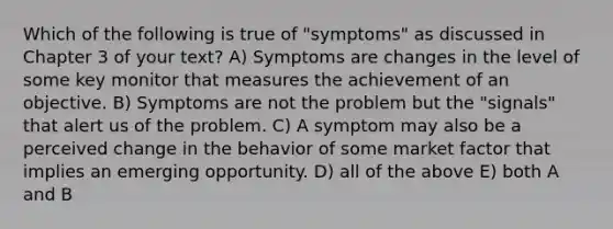 Which of the following is true of "symptoms" as discussed in Chapter 3 of your text? A) Symptoms are changes in the level of some key monitor that measures the achievement of an objective. B) Symptoms are not the problem but the "signals" that alert us of the problem. C) A symptom may also be a perceived change in the behavior of some market factor that implies an emerging opportunity. D) all of the above E) both A and B