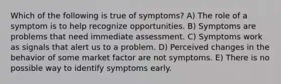 Which of the following is true of symptoms? A) The role of a symptom is to help recognize opportunities. B) Symptoms are problems that need immediate assessment. C) Symptoms work as signals that alert us to a problem. D) Perceived changes in the behavior of some market factor are not symptoms. E) There is no possible way to identify symptoms early.