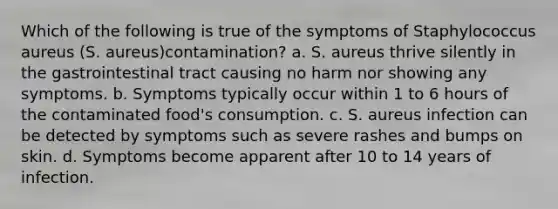 Which of the following is true of the symptoms of Staphylococcus aureus (S. aureus)contamination? a. S. aureus thrive silently in the gastrointestinal tract causing no harm nor showing any symptoms. b. Symptoms typically occur within 1 to 6 hours of the contaminated food's consumption. c. S. aureus infection can be detected by symptoms such as severe rashes and bumps on skin. d. Symptoms become apparent after 10 to 14 years of infection.