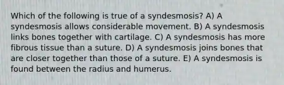 Which of the following is true of a syndesmosis? A) A syndesmosis allows considerable movement. B) A syndesmosis links bones together with cartilage. C) A syndesmosis has more fibrous tissue than a suture. D) A syndesmosis joins bones that are closer together than those of a suture. E) A syndesmosis is found between the radius and humerus.