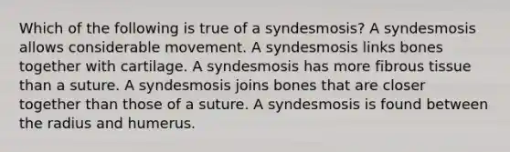 Which of the following is true of a syndesmosis? A syndesmosis allows considerable movement. A syndesmosis links bones together with cartilage. A syndesmosis has more fibrous tissue than a suture. A syndesmosis joins bones that are closer together than those of a suture. A syndesmosis is found between the radius and humerus.