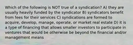 Which of the following is NOT true of a syndication? A) they are usually heavily funded by the syndicator B) syndicators benefit from fees for their services C) syndications are formed to acquire, develop, manage, operate, or market real estate D) it is a type of financing that allows smaller investors to participate in ventures that would be otherwise be beyond the financial and/or management means